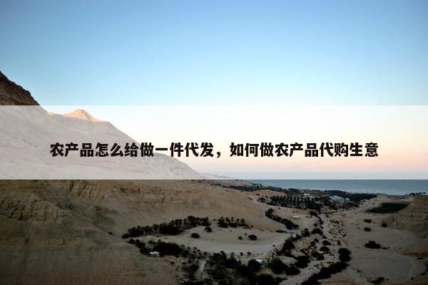 农产品怎么给做一件代发，如何做农产品代购生意