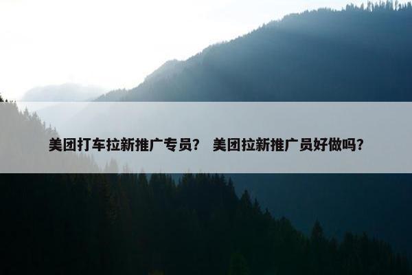美团打车拉新推广专员？ 美团拉新推广员好做吗？