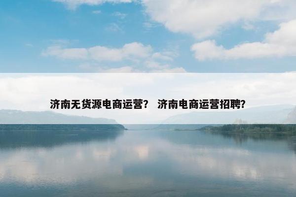 济南无货源电商运营？ 济南电商运营招聘？