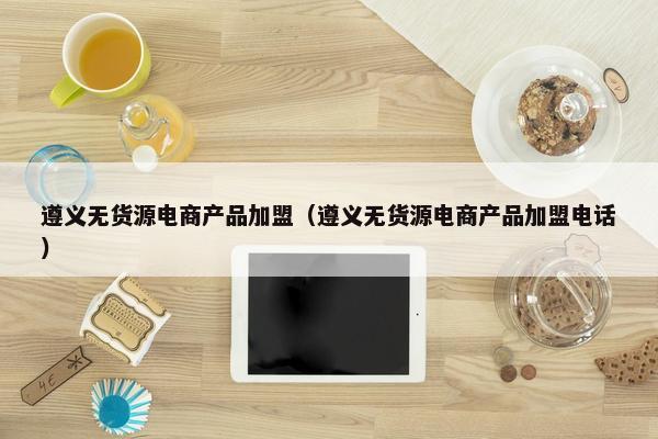 遵义无货源电商产品加盟（遵义无货源电商产品加盟电话）
