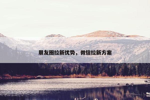 朋友圈拉新优势，微信拉新方案