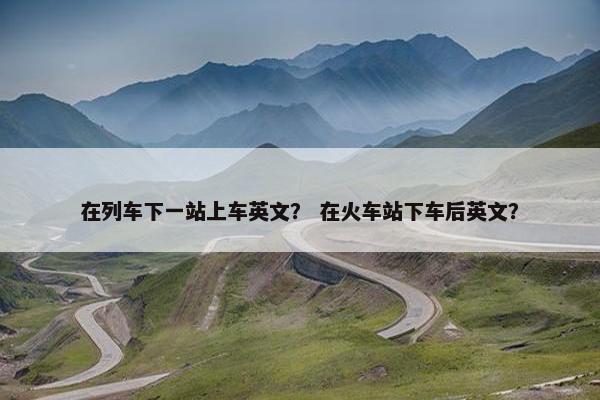 在列车下一站上车英文？ 在火车站下车后英文？