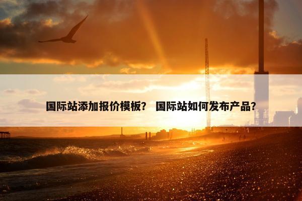 国际站添加报价模板？ 国际站如何发布产品？