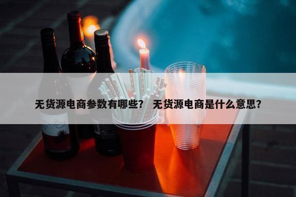 无货源电商参数有哪些？ 无货源电商是什么意思？