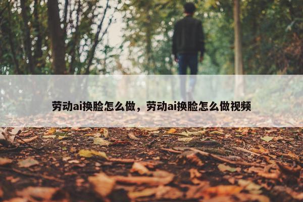劳动ai换脸怎么做，劳动ai换脸怎么做视频