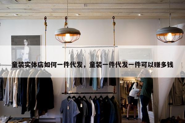 童装实体店如何一件代发，童装一件代发一件可以赚多钱