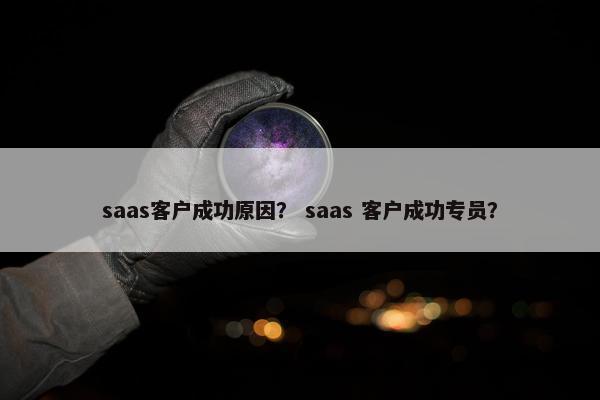 saas客户成功原因？ saas 客户成功专员？