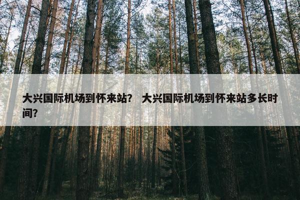 大兴国际机场到怀来站？ 大兴国际机场到怀来站多长时间？