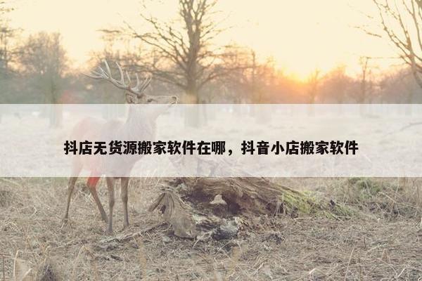 抖店无货源搬家软件在哪，抖音小店搬家软件