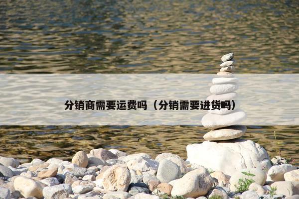 分销商需要运费吗（分销需要进货吗）