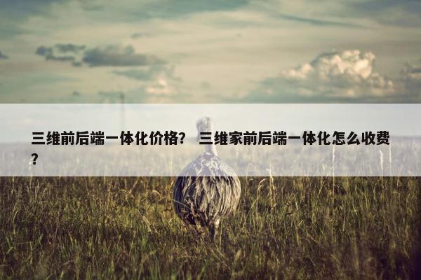 三维前后端一体化价格？ 三维家前后端一体化怎么收费？
