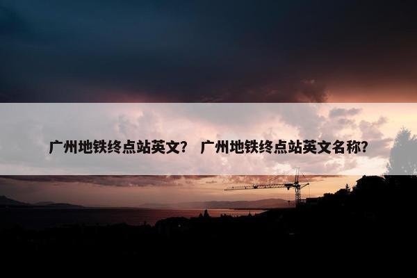 广州地铁终点站英文？ 广州地铁终点站英文名称？
