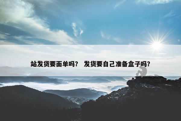 站发货要面单吗？ 发货要自己准备盒子吗？