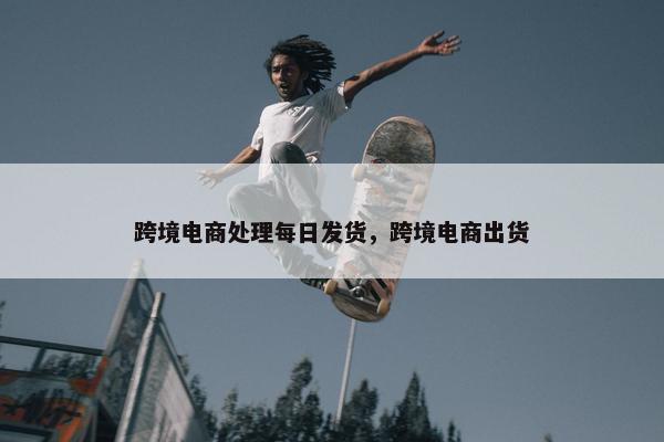 跨境电商处理每日发货，跨境电商出货