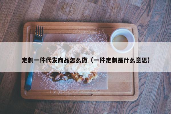 定制一件代发商品怎么做（一件定制是什么意思）