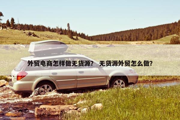 外贸电商怎样做无货源？ 无货源外贸怎么做？
