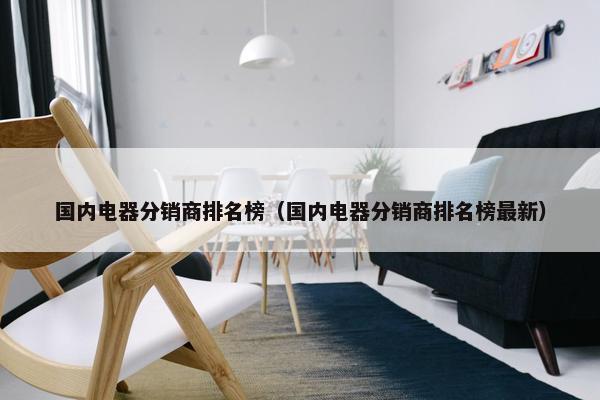 国内电器分销商排名榜（国内电器分销商排名榜最新）