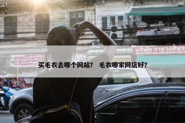 买毛衣去哪个网站？ 毛衣哪家网店好？