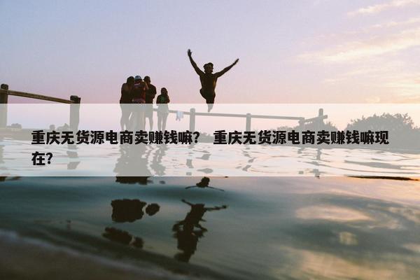 重庆无货源电商卖赚钱嘛？ 重庆无货源电商卖赚钱嘛现在？