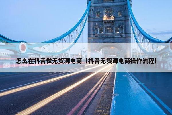 怎么在抖音做无货源电商（抖音无货源电商操作流程）