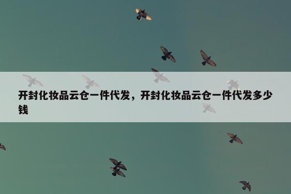 开封化妆品云仓一件代发，开封化妆品云仓一件代发多少钱