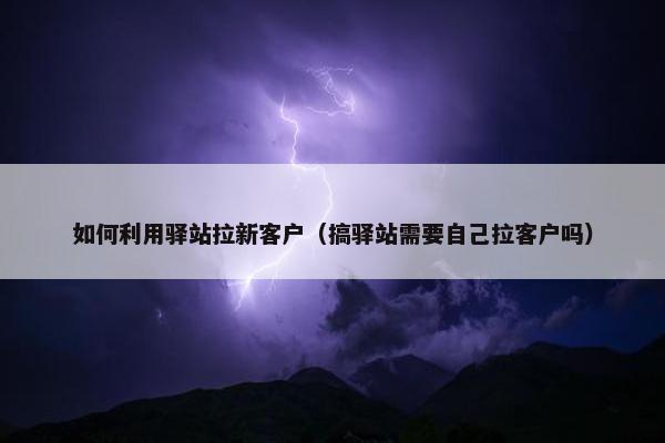 如何利用驿站拉新客户（搞驿站需要自己拉客户吗）