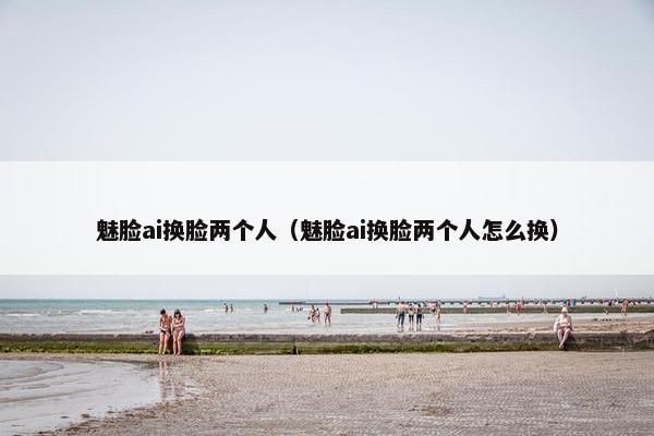 魅脸ai换脸两个人（魅脸ai换脸两个人怎么换）