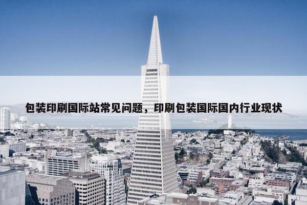 包装印刷国际站常见问题，印刷包装国际国内行业现状