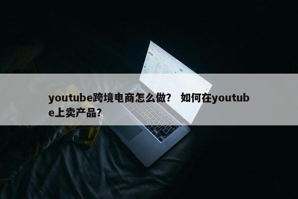 youtube跨境电商怎么做？ 如何在youtube上卖产品？