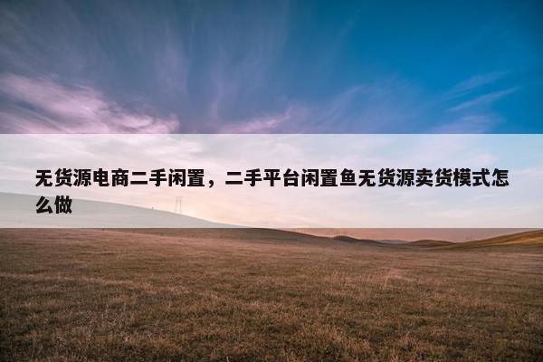 无货源电商二手闲置，二手平台闲置鱼无货源卖货模式怎么做