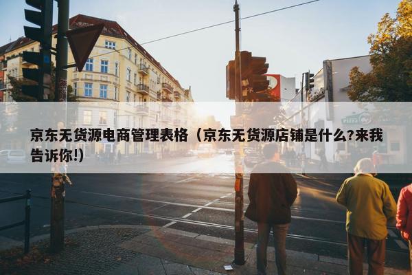 京东无货源电商管理表格（京东无货源店铺是什么?来我告诉你!）