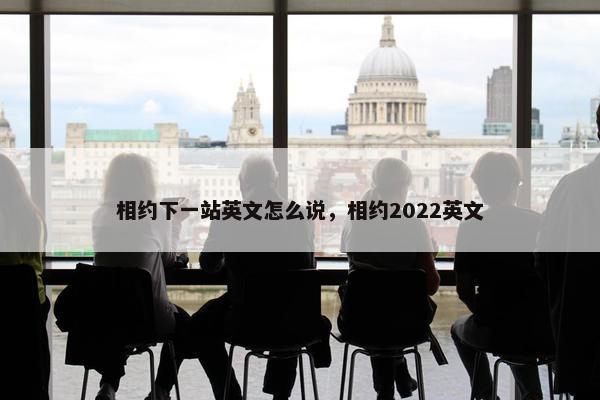 相约下一站英文怎么说，相约2022英文