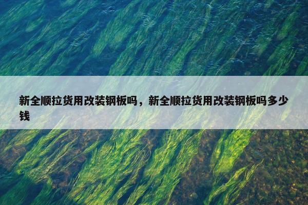 新全顺拉货用改装钢板吗，新全顺拉货用改装钢板吗多少钱