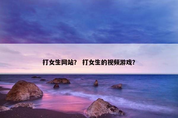 打女生网站？ 打女生的视频游戏？