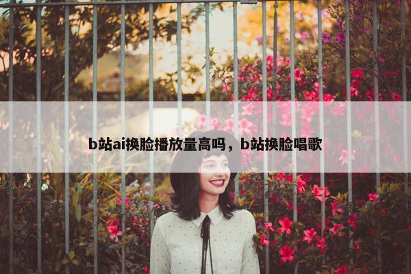 b站ai换脸播放量高吗，b站换脸唱歌