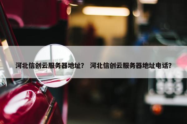 河北信创云服务器地址？ 河北信创云服务器地址电话？