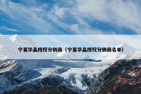 宁夏华晶授权分销商（宁夏华晶授权分销商名单）