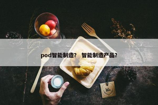 pod智能制造？ 智能制造产品？