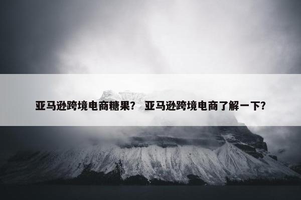 亚马逊跨境电商糖果？ 亚马逊跨境电商了解一下？