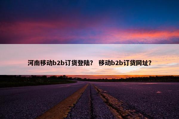 河南移动b2b订货登陆？ 移动b2b订货网址？