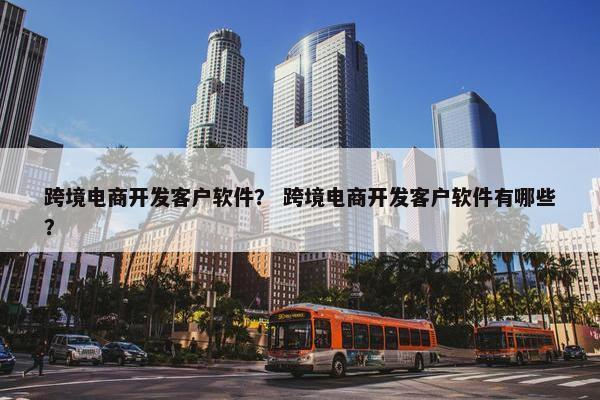 跨境电商开发客户软件？ 跨境电商开发客户软件有哪些？