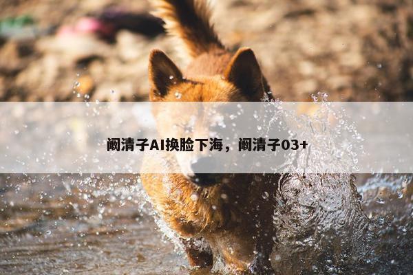 阚清子AI换脸下海，阚清子03+