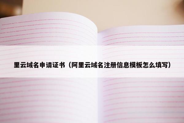 里云域名申请证书（阿里云域名注册信息模板怎么填写）