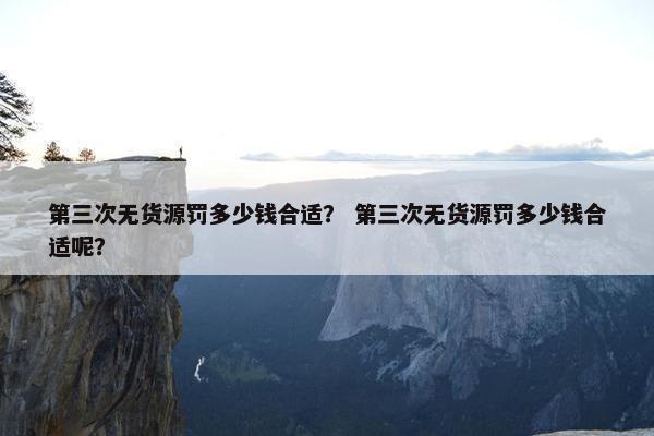 第三次无货源罚多少钱合适？ 第三次无货源罚多少钱合适呢？