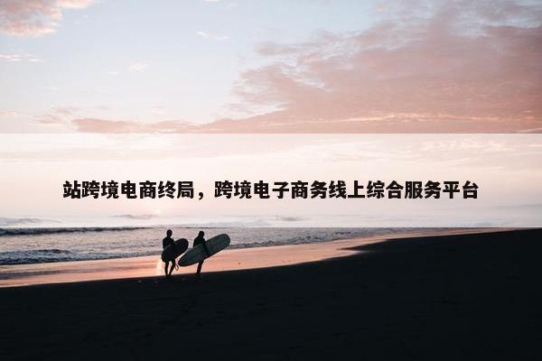 站跨境电商终局，跨境电子商务线上综合服务平台