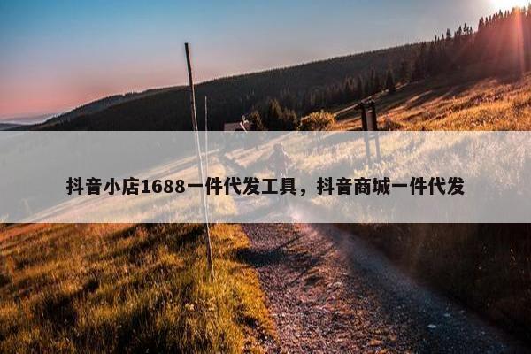 抖音小店1688一件代发工具，抖音商城一件代发