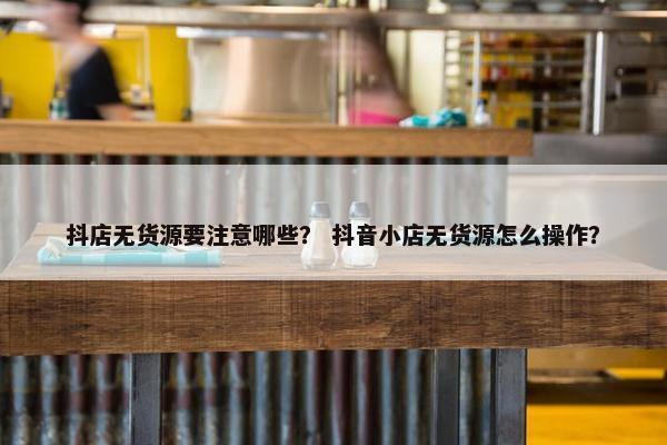 抖店无货源要注意哪些？ 抖音小店无货源怎么操作？