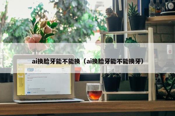 ai换脸牙能不能换（ai换脸牙能不能换牙）