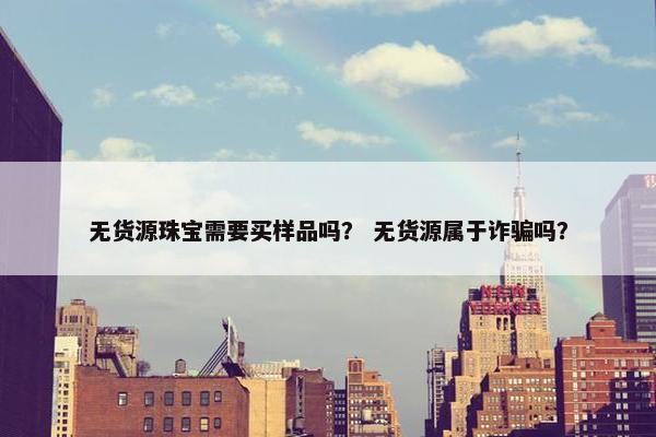 无货源珠宝需要买样品吗？ 无货源属于诈骗吗？