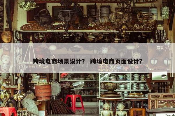 跨境电商场景设计？ 跨境电商页面设计？